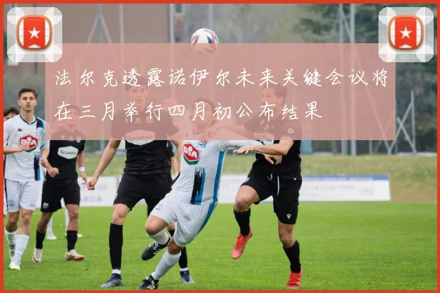 法尔克透露诺伊尔未来关键会议将在三月举行四月初公布结果