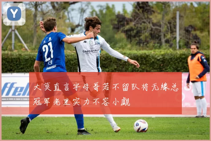 大莫直言字母哥若不留队将无缘总冠军老里实力不容小觑