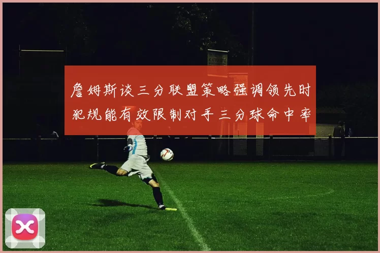 詹姆斯谈三分联盟策略强调领先时犯规能有效限制对手三分球命中率