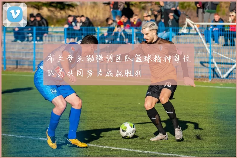 布兰登米勒强调团队篮球精神每位队员共同努力成就胜利