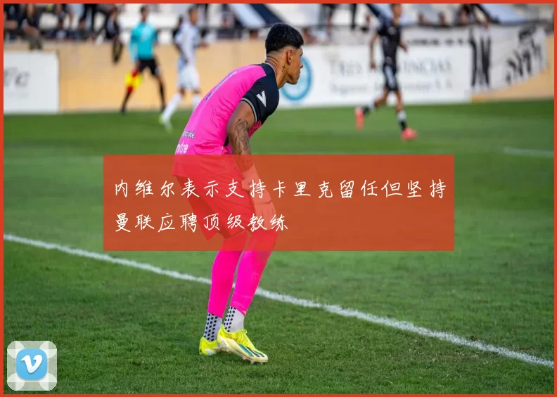 内维尔表示支持卡里克留任但坚持曼联应聘顶级教练