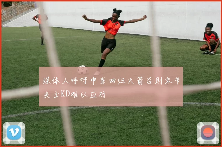 媒体人呼吁申京回归火箭否则末节夹击KD难以应对